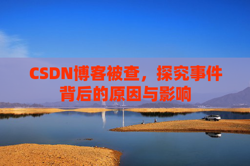 CSDN博客被查,探究事件背后的原因与影响
